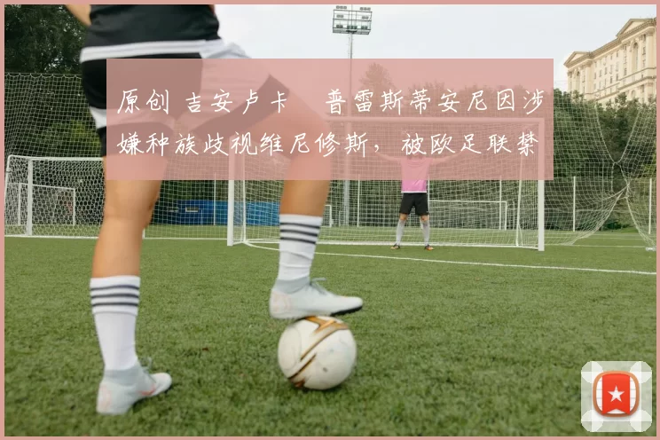 原创 吉安卢卡・普雷斯蒂安尼因涉嫌种族歧视维尼修斯，被欧足联禁赛