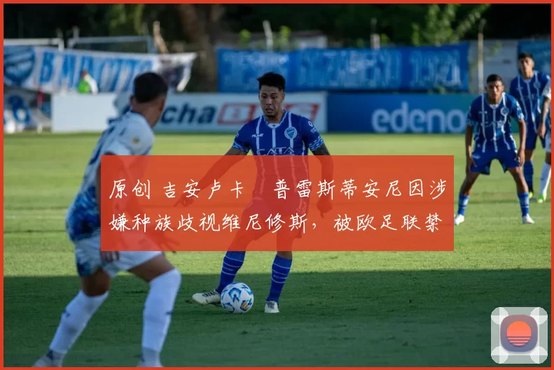 原创 吉安卢卡・普雷斯蒂安尼因涉嫌种族歧视维尼修斯，被欧足联禁赛