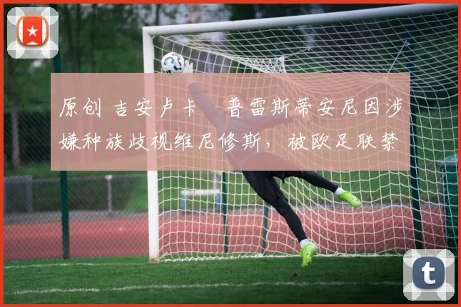 原创 吉安卢卡・普雷斯蒂安尼因涉嫌种族歧视维尼修斯，被欧足联禁赛