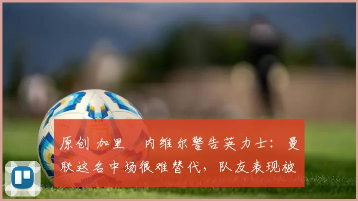 原创 加里・内维尔警告英力士：曼联这名中场很难替代，队友表现被赞 “离谱”