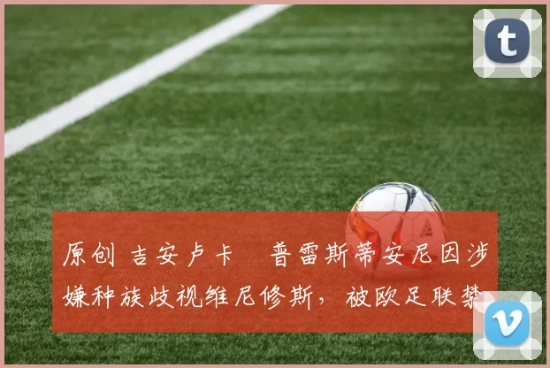 原创 吉安卢卡・普雷斯蒂安尼因涉嫌种族歧视维尼修斯,被欧足联禁赛