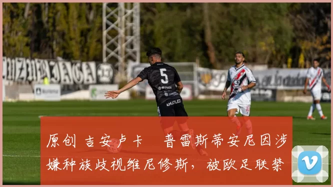 原创 吉安卢卡・普雷斯蒂安尼因涉嫌种族歧视维尼修斯，被欧足联禁赛