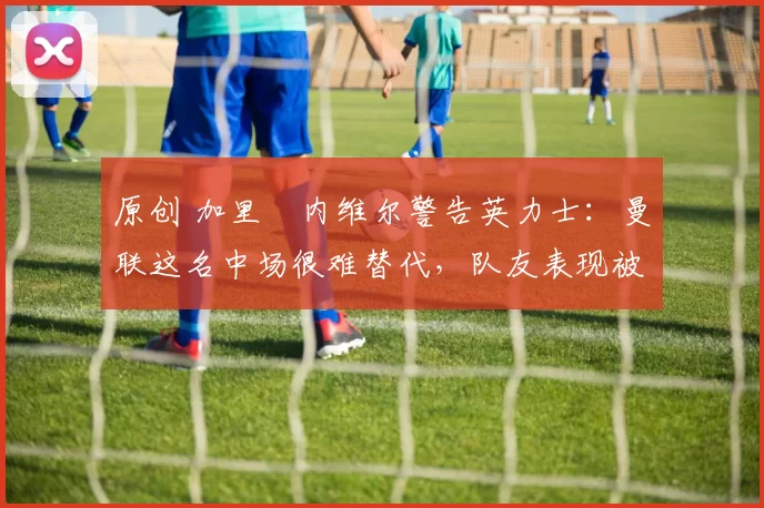 原创 加里・内维尔警告英力士：曼联这名中场很难替代，队友表现被赞 “离谱”