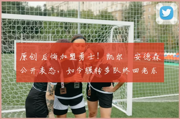 原创 后悔加盟勇士！凯尔・安德森公开表态，如今辗转多队终回老东家