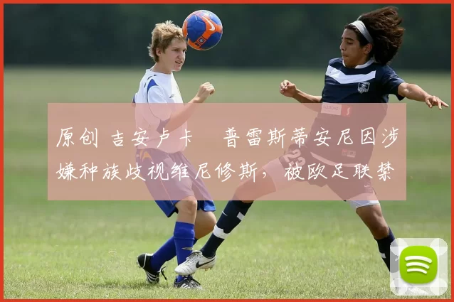 原创 吉安卢卡・普雷斯蒂安尼因涉嫌种族歧视维尼修斯，被欧足联禁赛