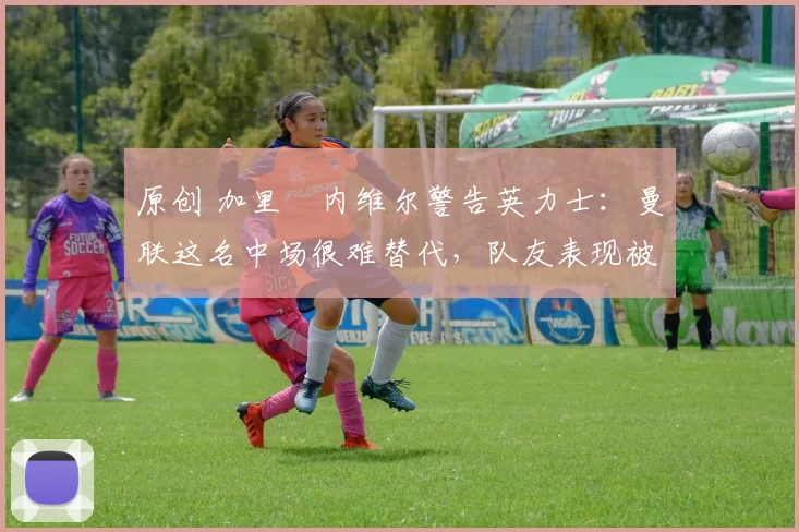 原创 加里・内维尔警告英力士：曼联这名中场很难替代，队友表现被赞 “离谱”