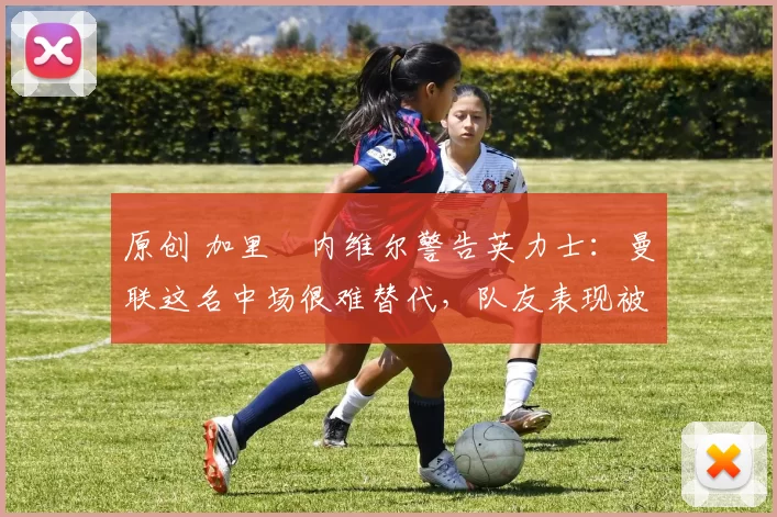 原创 加里・内维尔警告英力士：曼联这名中场很难替代，队友表现被赞 “离谱”