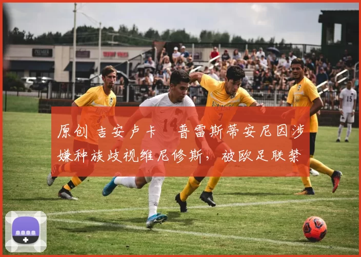 原创 吉安卢卡・普雷斯蒂安尼因涉嫌种族歧视维尼修斯，被欧足联禁赛