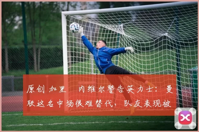 原创 加里・内维尔警告英力士：曼联这名中场很难替代，队友表现被赞 “离谱”