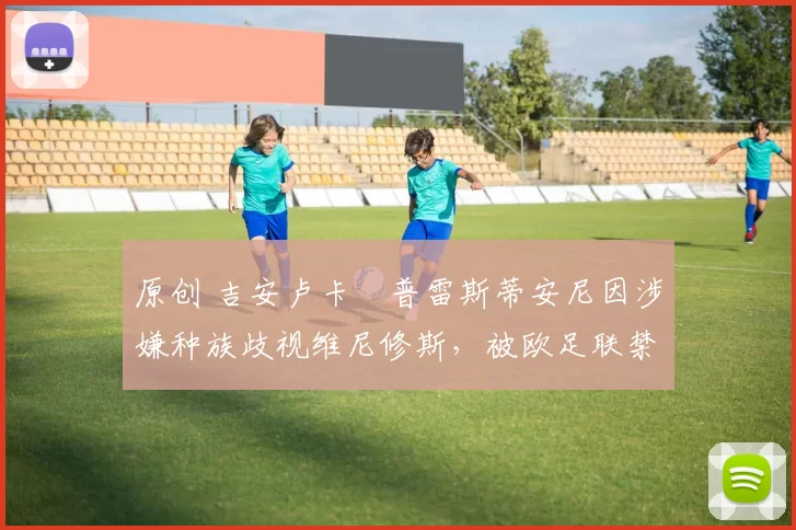 原创 吉安卢卡・普雷斯蒂安尼因涉嫌种族歧视维尼修斯，被欧足联禁赛