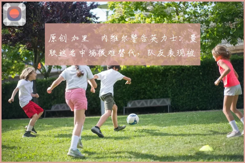 原创 加里・内维尔警告英力士：曼联这名中场很难替代，队友表现被赞 “离谱”