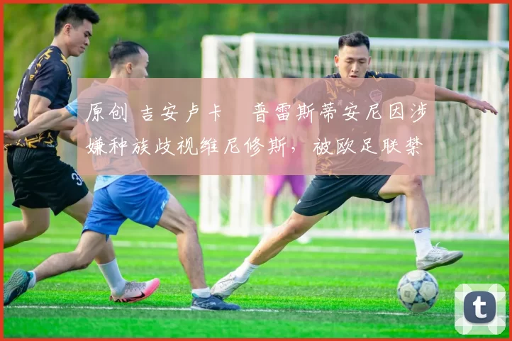 原创 吉安卢卡・普雷斯蒂安尼因涉嫌种族歧视维尼修斯，被欧足联禁赛