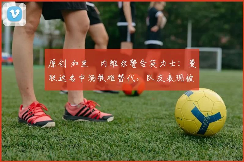 原创 加里・内维尔警告英力士：曼联这名中场很难替代，队友表现被赞 “离谱”