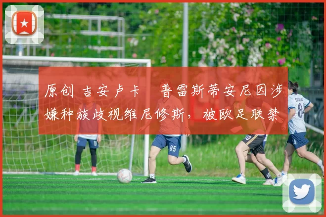 原创 吉安卢卡・普雷斯蒂安尼因涉嫌种族歧视维尼修斯，被欧足联禁赛