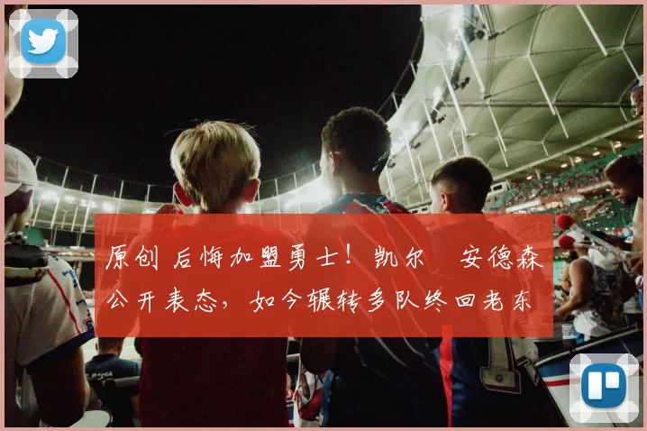 原创 后悔加盟勇士！凯尔・安德森公开表态，如今辗转多队终回老东家