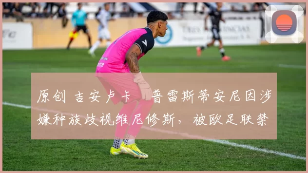 原创 吉安卢卡・普雷斯蒂安尼因涉嫌种族歧视维尼修斯,被欧足联禁赛