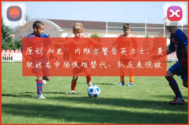 原创 加里・内维尔警告英力士：曼联这名中场很难替代，队友表现被赞 “离谱”