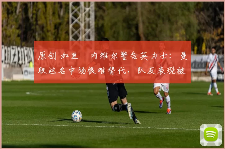 原创 加里・内维尔警告英力士：曼联这名中场很难替代，队友表现被赞 “离谱”