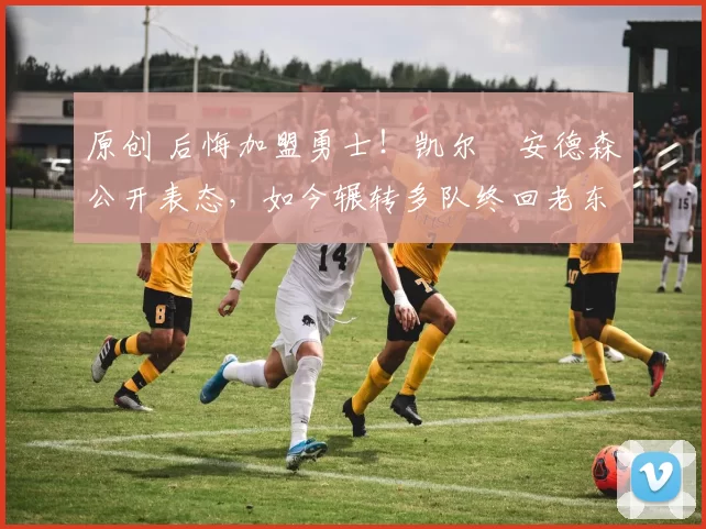 原创 后悔加盟勇士！凯尔・安德森公开表态，如今辗转多队终回老东家