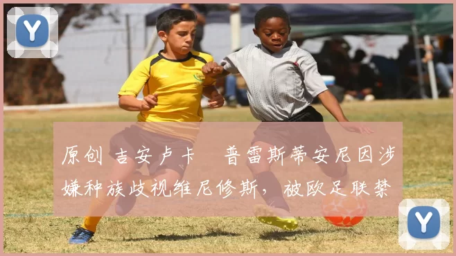 原创 吉安卢卡・普雷斯蒂安尼因涉嫌种族歧视维尼修斯,被欧足联禁赛