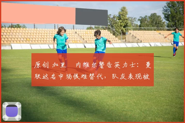 原创 加里・内维尔警告英力士：曼联这名中场很难替代，队友表现被赞 “离谱”