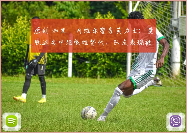 原创 加里・内维尔警告英力士：曼联这名中场很难替代，队友表现被赞 “离谱”