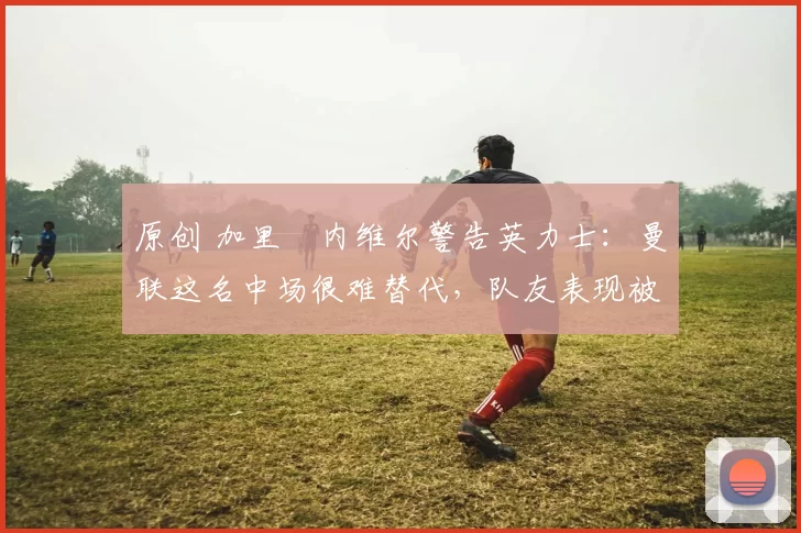 原创 加里・内维尔警告英力士：曼联这名中场很难替代，队友表现被赞 “离谱”