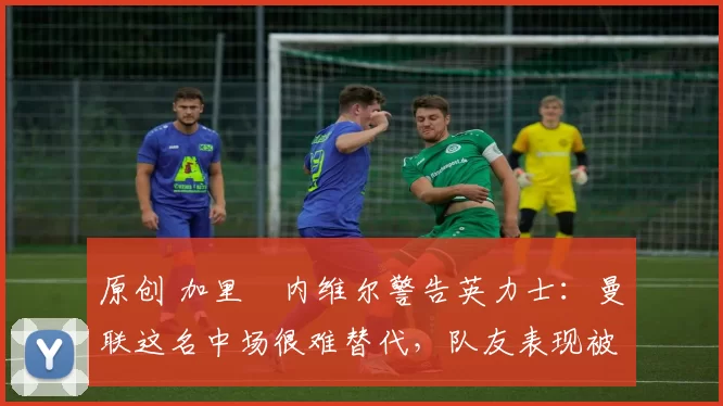 原创 加里・内维尔警告英力士：曼联这名中场很难替代，队友表现被赞 “离谱”
