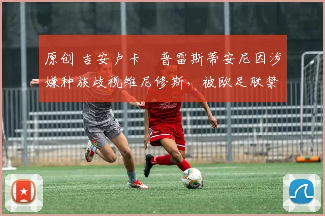 原创 吉安卢卡・普雷斯蒂安尼因涉嫌种族歧视维尼修斯，被欧足联禁赛