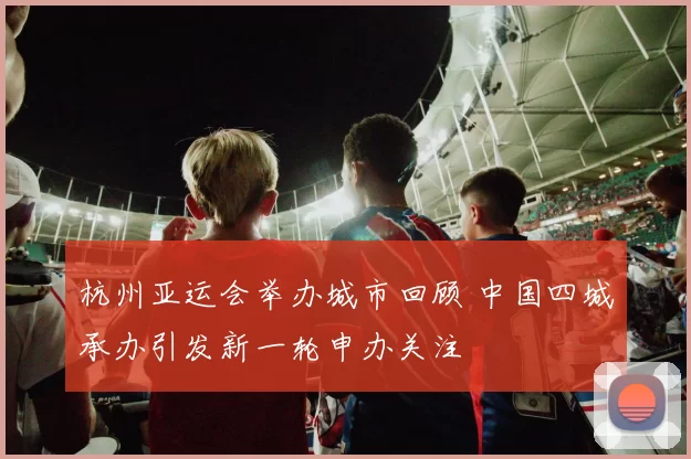 杭州亚运会举办城市回顾 中国四城承办引发新一轮申办关注