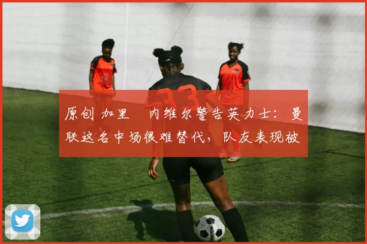 原创 加里・内维尔警告英力士：曼联这名中场很难替代，队友表现被赞 “离谱”