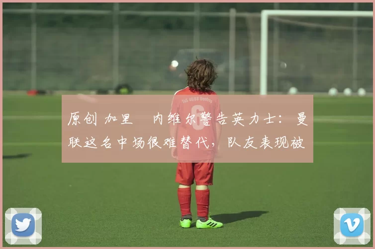 原创 加里・内维尔警告英力士：曼联这名中场很难替代，队友表现被赞 “离谱”