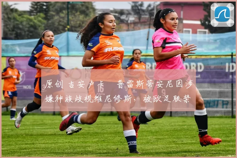 原创 吉安卢卡・普雷斯蒂安尼因涉嫌种族歧视维尼修斯，被欧足联禁赛