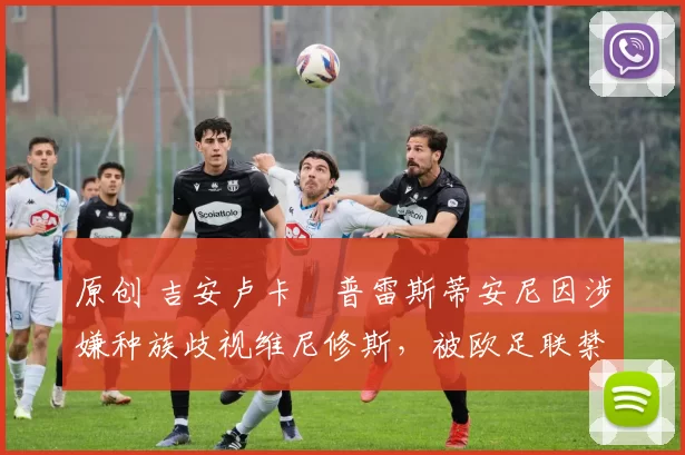 原创 吉安卢卡・普雷斯蒂安尼因涉嫌种族歧视维尼修斯，被欧足联禁赛
