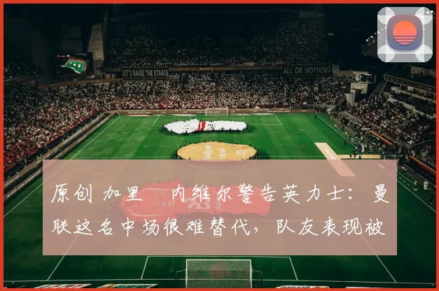 原创 加里・内维尔警告英力士：曼联这名中场很难替代，队友表现被赞 “离谱”