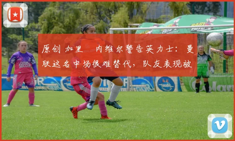 原创 加里・内维尔警告英力士：曼联这名中场很难替代，队友表现被赞 “离谱”