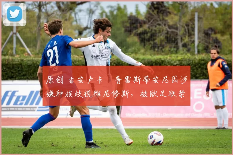 原创 吉安卢卡・普雷斯蒂安尼因涉嫌种族歧视维尼修斯,被欧足联禁赛