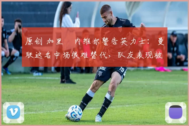 原创 加里・内维尔警告英力士：曼联这名中场很难替代，队友表现被赞 “离谱”