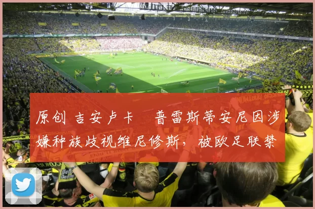 原创 吉安卢卡・普雷斯蒂安尼因涉嫌种族歧视维尼修斯,被欧足联禁赛