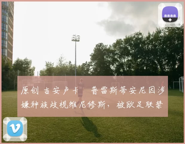 原创 吉安卢卡・普雷斯蒂安尼因涉嫌种族歧视维尼修斯，被欧足联禁赛