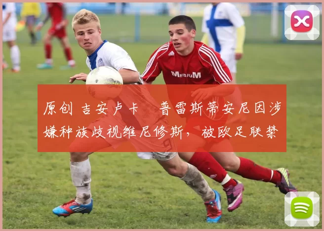 原创 吉安卢卡・普雷斯蒂安尼因涉嫌种族歧视维尼修斯，被欧足联禁赛