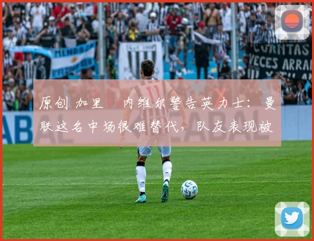 原创 加里・内维尔警告英力士:曼联这名中场很难替代,队友表现被赞 “离谱”