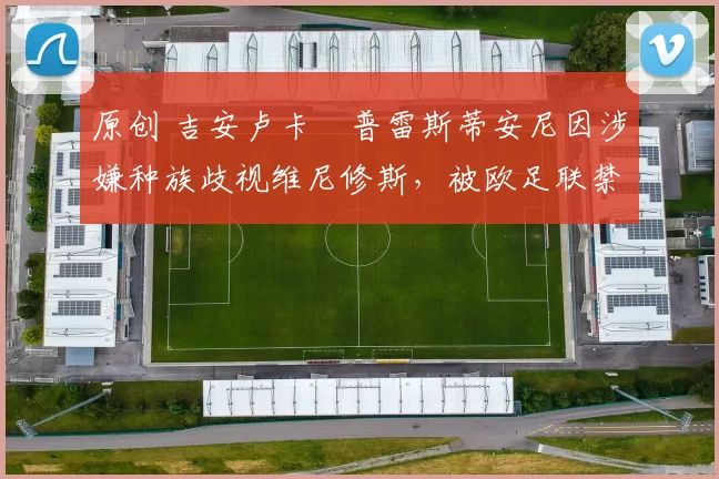 原创 吉安卢卡・普雷斯蒂安尼因涉嫌种族歧视维尼修斯,被欧足联禁赛