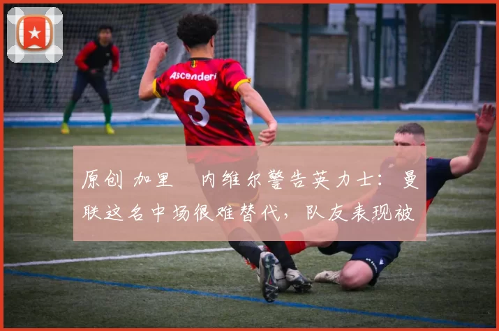 原创 加里・内维尔警告英力士：曼联这名中场很难替代，队友表现被赞 “离谱”