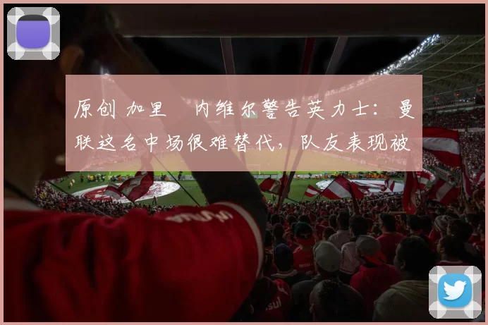 原创 加里・内维尔警告英力士：曼联这名中场很难替代，队友表现被赞 “离谱”