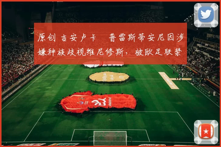 原创 吉安卢卡・普雷斯蒂安尼因涉嫌种族歧视维尼修斯，被欧足联禁赛