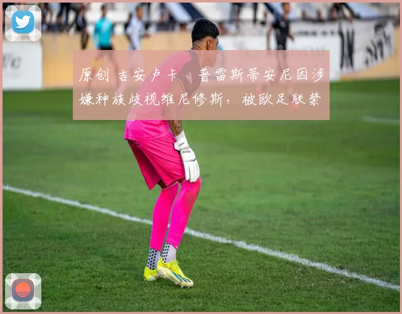 原创 吉安卢卡・普雷斯蒂安尼因涉嫌种族歧视维尼修斯，被欧足联禁赛