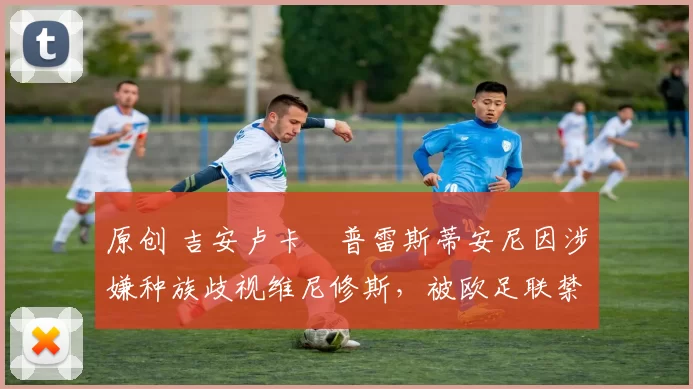 原创 吉安卢卡・普雷斯蒂安尼因涉嫌种族歧视维尼修斯,被欧足联禁赛