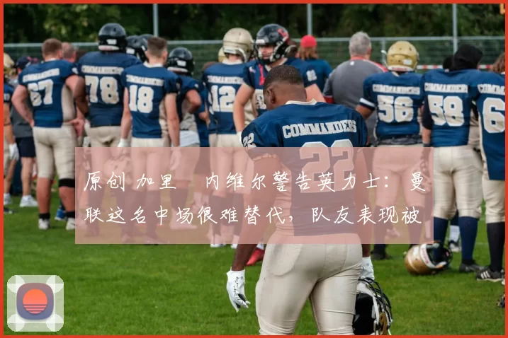 原创 加里・内维尔警告英力士：曼联这名中场很难替代，队友表现被赞 “离谱”