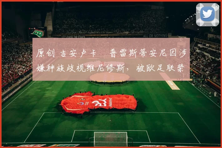 原创 吉安卢卡・普雷斯蒂安尼因涉嫌种族歧视维尼修斯，被欧足联禁赛